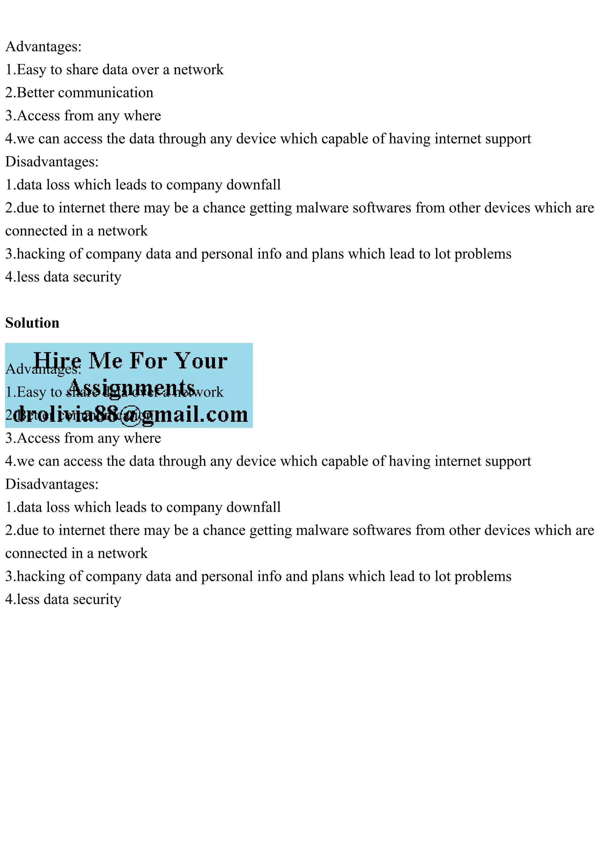 Advantages:
1.Easy to share data over a network
2.Better communication
3.Access from any where
4.we can access the data through any device which capable of having internet support
Disadvantages:
1.data loss which leads to company downfall
2.due to internet there may be a chance getting malware softwares from other devices which are
connected in a network
3.hacking of company data and personal info and plans which lead to lot problems
4.less data security
Solution
Advantages:
1.Easy to share data over a network
2.Better communication
3.Access from any where
4.we can access the data through any device which capable of having internet support
Disadvantages:
1.data loss which leads to company downfall
2.due to internet there may be a chance getting malware softwares from other devices which are
connected in a network
3.hacking of company data and personal info and plans which lead to lot problems
4.less data security