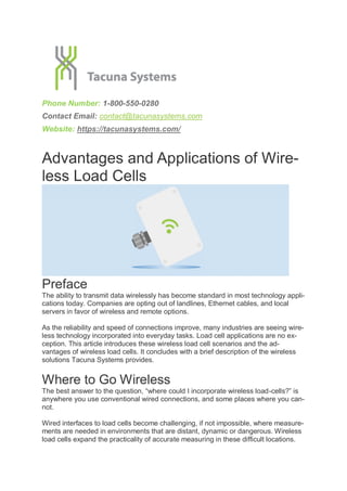 Phone Number: 1-800-550-0280
Contact Email: contact@tacunasystems.com
Website: https://tacunasystems.com/
Advantages and Applications of Wire-
less Load Cells
Preface
The ability to transmit data wirelessly has become standard in most technology appli-
cations today. Companies are opting out of landlines, Ethernet cables, and local
servers in favor of wireless and remote options.
As the reliability and speed of connections improve, many industries are seeing wire-
less technology incorporated into everyday tasks. Load cell applications are no ex-
ception. This article introduces these wireless load cell scenarios and the ad-
vantages of wireless load cells. It concludes with a brief description of the wireless
solutions Tacuna Systems provides.
Where to Go Wireless
The best answer to the question, “where could I incorporate wireless load-cells?” is
anywhere you use conventional wired connections, and some places where you can-
not.
Wired interfaces to load cells become challenging, if not impossible, where measure-
ments are needed in environments that are distant, dynamic or dangerous. Wireless
load cells expand the practicality of accurate measuring in these difficult locations.
 