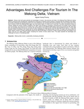 INTERNATIONAL JOURNAL OF SCIENTIFIC & TECHNOLOGY RESEARCH VOLUME 8, ISSUE 09, SEPTEMBER 2019 ISSN 2277-8616
1364
IJSTR©2019
www.ijstr.org
Advantages And Challenges For Tourism In The
Mekong Delta, Vietnam
Nguyen Hoang Phuong
Abstract— Being a land with great potential and advantages in tourism, the provinces and cities in the Mekong River Delta are making
efforts to promote tourism development, especially the construction of specific tourism products. Compared with the potential of the region,
the results of attracting and developing tourism are not as satisfactory, not commensurate with the potential. This can be clearly seen in the
first 6 months of 2018, the Mekong Delta region can only receive nearly 1.6 million out of more than 7.8 million international visitors to
Vietnam, despite the tourism industry. Localities in the region have focused on promoting, connecting with out-of-region tourism centers
such as Da Nang, Lam Dong and Ho Chi Minh City. In fact, visitors to the Mekong Delta mainly come and go during the day, short stay
time, low spending makes low turnover. Currently, the rate of staying in the region is only 1.95 days with international visitors, 1.7 days with
domestic visitors. According to the master plan for tourism development in the Mekong Delta, by 2020 The region will receive about 34
million visitors, of which 3.5 million international visitors and VND 25,000 billion in revenue. In order to achieve this goal, the localities in the
region must do so to retain visitors longer, increasing the number of times visitors return. The paper presents the advantages and
challenges for tourism in the Mekong Delta.
Keywords— Mekong delta, tourism, sustainability, developing orientation
——————————  ——————————
1 INTRODUCTION
The Mekong Delta (Mekong Delta) is part of the Mekong
Delta, consisting of 13 provinces, cities (An Giang, Ben Tre,
Bac Lieu, Ca Mau, Can Tho, Dong Thap, Hau Giang, Kien
Giang, Long An, Soc Trang, Tien Giang, Tra Vinh and Vinh
Long) with an area of about 40,000 km2, a population of nearly
18 million people. The Mekong Delta has a typical ecological
landscape that is characterized by plains and islands, a
charming river and water, fruit trees of four seasons,
combined with a long tradition of culture and history. With its
own characteristics, the Mekong Delta tourism industry has
determined to develop a type of river, eco-tourism and garden
tourism [1].
Fig 1. Provinces/cities of Mekong delta in Vietnam
Compared with the potential of the region, the results of attracting and developing tourism are not as satisfactory, not
commensurate with the potential. This can be clearly seen in
the first 6 months of 2018, the Mekong Delta region can only
receive nearly 1.6 million out of more than 7.8 million
international visitors to Vietnam, despite the tourism industry
[2]. Localities in the region have focused on promoting and
————————————————
 Nguyen Hoang Phuong. Regional Political Academy 2, Ho Chi Minh city,
Vietnam. E-mail: nghoangphuong11@gmail.com
 