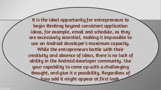 It is the ideal opportunity for entrepreneurs to
begin thinking beyond consistent application
ideas, for example, email and schedule, as they
are excessively essential, making it impossible to
use an Android developer's maximum capacity.
While the entrepreneurs battle with their
creativity and absence of ideas, there is no lack of
ability in the Android developer community. Use
your capability to come up with a challenging
thought, and give it a possibility. Regardless of
how odd it might appear at first look.
 