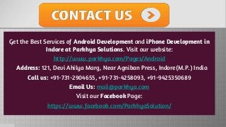 Get the Best Services of Android Development and iPhone Development in
Indore at Parkhya Solutions. Visit our website:
http://www.parkhya.com/Pages/Android
Address: 121, Devi Ahilya Marg, Near Agniban Press, Indore(M.P.) India
Call us: +91-731-2904655, +91-731-4258093, +91-9425350689
Email Us: mail@parkhya.com
Visit our Facebook Page:
https://www.facebook.com/ParkhyaSolution/
 