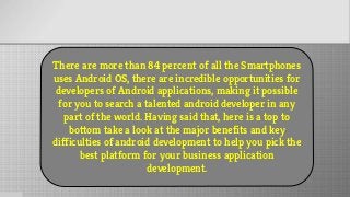 There are more than 84 percent of all the Smartphones
uses Android OS, there are incredible opportunities for
developers of Android applications, making it possible
for you to search a talented android developer in any
part of the world. Having said that, here is a top to
bottom take a look at the major benefits and key
difficulties of android development to help you pick the
best platform for your business application
development.
 