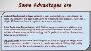 Some Advantages are
Android Development is Savvy: Android is open source platform, so developers can
make any number of rich applications, with no repeating permit expenses. Then again, a
simple SDK creation does not require more assets or resources.
Inter Application Reconciliation: With Android being an open source platform, it is
more suitable for a wide range of inter application combination. Android is the most
suitable software to use, as the technology itself is perfect for any kind of connection
between unique software.
Design Support: Android offers broad support for 2D and 3D graphics design, which
helps organizations to attract clients to its mobile applications. Utilizing high quality
design is critical for the accomplishment of any mobile application.
 