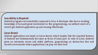 Less Ability is Required:
Android programs are essentially composed in Java. A developer who have a working
knowledge of Java and great involvement in this programming, can without much of a
stretch get Android application up and running effortlessly.
Linux Kernel:
Android applications are based on Linux kernel, which implies that the essential features
of Android are fundamentally the same as those of Linux part. In view of Linux, Android
gives an extremely secure and stable platform, guaranteeing an obstruction free and
smooth environment where applications can play out their best.
 