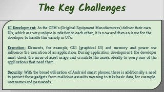 The Key Challenges
UI Development: As the OEM's (Original Equipment Manufacturers) deliver their own
UIs, which are very unique in relation to each other, it is now and then an issue for the
developer to handle this variety in UI's.
Execution: Elements, for example, GUI (graphical UI) and memory and power use
influence the execution of an application. During application development, the developer
must check the issue of asset usage and circulate the assets ideally to every one of the
applications that need them.
Security: With the broad utilization of Android smart phones, there is additionally a need
to protect these gadgets from malicious assaults meaning to take basic data, for example,
usernames and passwords.
 