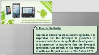 In Reverse Similarity:
Android is known for its successive upgrades, it is
imperative for the developer to guarantee in
reverse similarity in his application developments.
It is important to guarantee that the developed
application runs smooth on the upgraded version,
as well as on the past versions of the Android API.
 