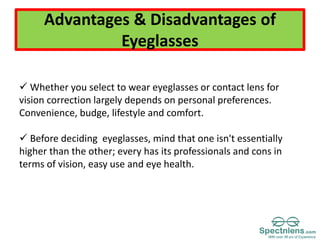 Advantages & Disadvantages of
Eyeglasses
 Whether you select to wear eyeglasses or contact lens for
vision correction largely depends on personal preferences.
Convenience, budge, lifestyle and comfort.
 Before deciding eyeglasses, mind that one isn't essentially
higher than the other; every has its professionals and cons in
terms of vision, easy use and eye health.
 