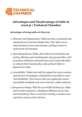 Advantages and Disadvantage of table in
react js | Technical Chamber
Advantages of using tables in React.js:
1. Structure and Organization: Tables provide a structured and
organized way to present tabular data. They allow you to
represent data in rows and columns, making it easier to
understand and interpret.
2. Data Manipulation: Tables offer built-in functionalities for
sorting, filtering, and searching data. React.js provides a rich
ecosystem of libraries and tools that can be used with tables
to enhance their functionality, such as React-Table or
Material-UI Table.
3. Accessibility: Tables have built-in support for screen readers
and assistive technologies, making them accessible to users
with disabilities. This ensures that your application meets
accessibility standards and can be used by a wider audience.
4. Responsive Design: With the use of CSS and React.js, tables
can be made responsive, adapting to different screen sizes
and orientations. This is crucial for creating a seamless user
experience across various devices.
 