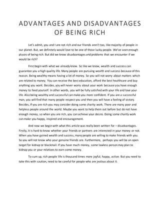 ADVANTAGES AND DISADVANTAGES
OF BEING RICH
Let’s admit, you and I are not rich and our friends aren’t too, like majority of people in
our planet. But, we definitely would love to be one of those lucky people. We’ve seen enough
pluses of being rich. But did we know disadvantages and problems that we encounter if we
would be rich?
First begin with what we already know. So like we know, wealth and success can
guarantee you a high quality life. Many people are pursuing wealth and success because of this
reason. Being wealthy means having a lot of money. So you will not worry about matters which
are related to money. You can receive the best education, afford the best healthcare and buy
anything you want. Besides, you will never worry about your work because you have enough
money to feed yourself. In other words, you will be fully satisfied with your life and love your
life. Also being wealthy and successful can make you more confident. If you are a successful
man, you will find that many people respect you and then you will have a feeling of victory.
Besides, If you are rich you may consider doing some charity work. There are many poor and
helpless people around the world. Maybe you want to help them out before but do not have
enough money, so when you are rich, you can achieve your desire. Doing some charity work
can make you happy, inspired and encouragement.
And now we begin with what this article was really been written for – disadvantages.
Firstly, It is hard to know whether your friends or partners are interested in your money or not.
When you have gained wealth and success, many people are willing to make friends with you.
So you will not know who your genuine friends are. Furthermore, perhaps you will be an open
target for kidnap or blackmail. If you have much money, some lawless person may plan to
kidnap you or your relatives to earn some money.
To sum up, rich people life is thousand times more joyful, happy, active. But you need to
take this with caution, need to be careful for people who are jealous about it.
 