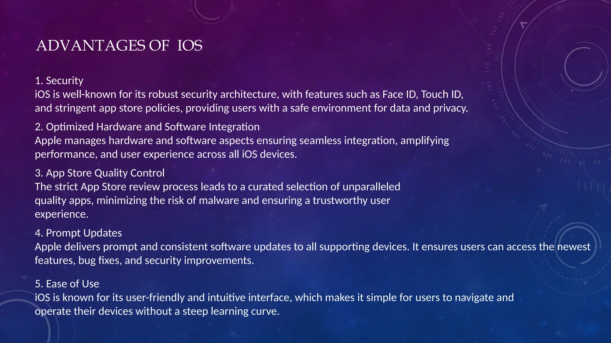 ADVANTAGES OF IOS
1. Security
iOS is well-known for its robust security architecture, with features such as Face ID, Touch ID,
and stringent app store policies, providing users with a safe environment for data and privacy.
2. Optimized Hardware and Software Integration
Apple manages hardware and software aspects ensuring seamless integration, amplifying
performance, and user experience across all iOS devices.
3. App Store Quality Control
The strict App Store review process leads to a curated selection of unparalleled
quality apps, minimizing the risk of malware and ensuring a trustworthy user
experience.
4. Prompt Updates
Apple delivers prompt and consistent software updates to all supporting devices. It ensures users can access the newest
features, bug fixes, and security improvements.
5. Ease of Use
iOS is known for its user-friendly and intuitive interface, which makes it simple for users to navigate and
operate their devices without a steep learning curve.
 