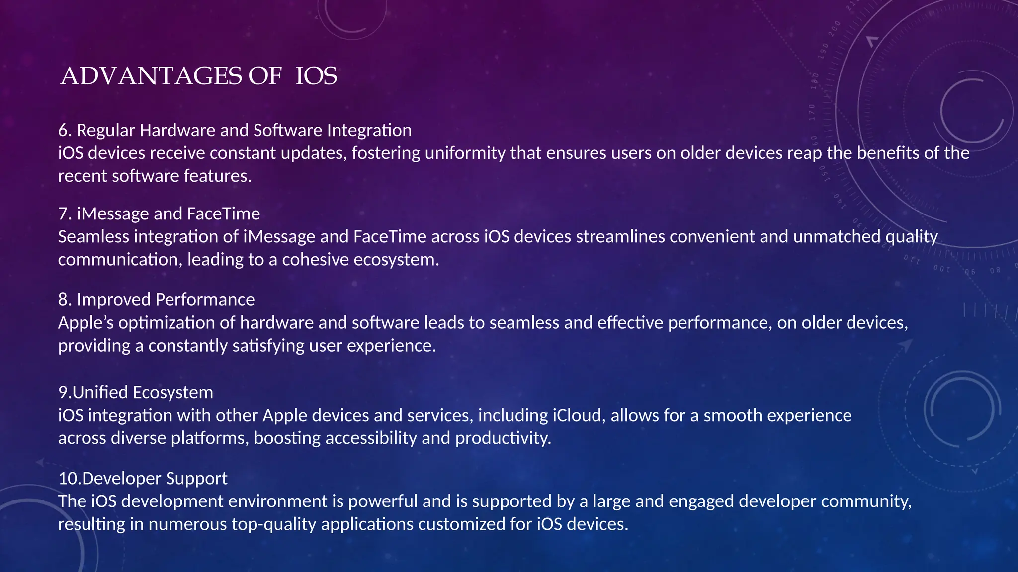 ADVANTAGES OF IOS
6. Regular Hardware and Software Integration
iOS devices receive constant updates, fostering uniformity that ensures users on older devices reap the benefits of the
recent software features.
7. iMessage and FaceTime
Seamless integration of iMessage and FaceTime across iOS devices streamlines convenient and unmatched quality
communication, leading to a cohesive ecosystem.
8. Improved Performance
Apple’s optimization of hardware and software leads to seamless and effective performance, on older devices,
providing a constantly satisfying user experience.
9.Unified Ecosystem
iOS integration with other Apple devices and services, including iCloud, allows for a smooth experience
across diverse platforms, boosting accessibility and productivity.
10.Developer Support
The iOS development environment is powerful and is supported by a large and engaged developer community,
resulting in numerous top-quality applications customized for iOS devices.
 