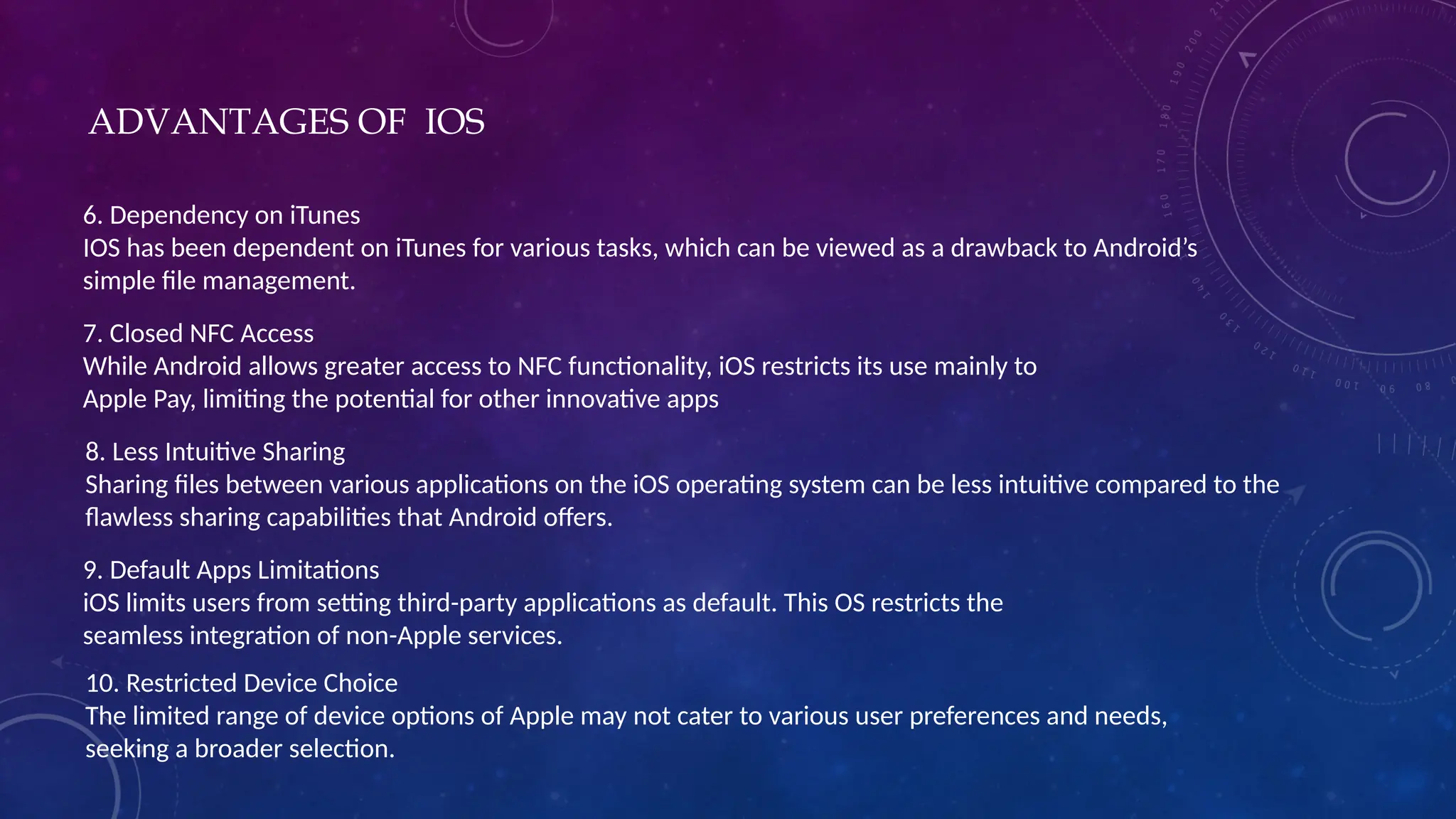 6. Dependency on iTunes
IOS has been dependent on iTunes for various tasks, which can be viewed as a drawback to Android’s
simple file management.
7. Closed NFC Access
While Android allows greater access to NFC functionality, iOS restricts its use mainly to
Apple Pay, limiting the potential for other innovative apps
8. Less Intuitive Sharing
Sharing files between various applications on the iOS operating system can be less intuitive compared to the
flawless sharing capabilities that Android offers.
9. Default Apps Limitations
iOS limits users from setting third-party applications as default. This OS restricts the
seamless integration of non-Apple services.
10. Restricted Device Choice
The limited range of device options of Apple may not cater to various user preferences and needs,
seeking a broader selection.
ADVANTAGES OF IOS
 