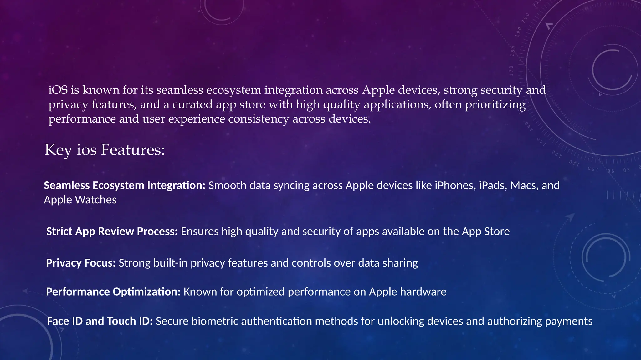 iOS is known for its seamless ecosystem integration across Apple devices, strong security and
privacy features, and a curated app store with high quality applications, often prioritizing
performance and user experience consistency across devices.
Key ios Features:
Seamless Ecosystem Integration: Smooth data syncing across Apple devices like iPhones, iPads, Macs, and
Apple Watches
Strict App Review Process: Ensures high quality and security of apps available on the App Store
Privacy Focus: Strong built-in privacy features and controls over data sharing
Performance Optimization: Known for optimized performance on Apple hardware
Face ID and Touch ID: Secure biometric authentication methods for unlocking devices and authorizing payments
 