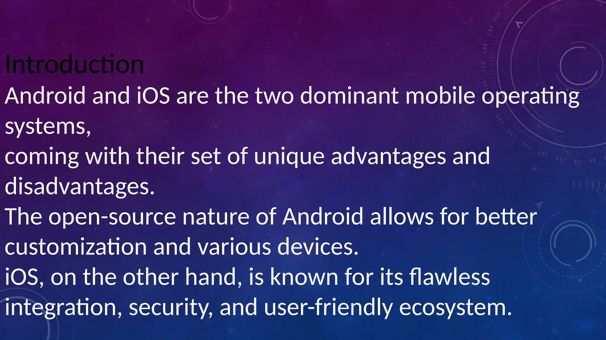 Introduction
Android and iOS are the two dominant mobile operating
systems,
coming with their set of unique advantages and
disadvantages.
The open-source nature of Android allows for better
customization and various devices.
iOS, on the other hand, is known for its flawless
integration, security, and user-friendly ecosystem.
 