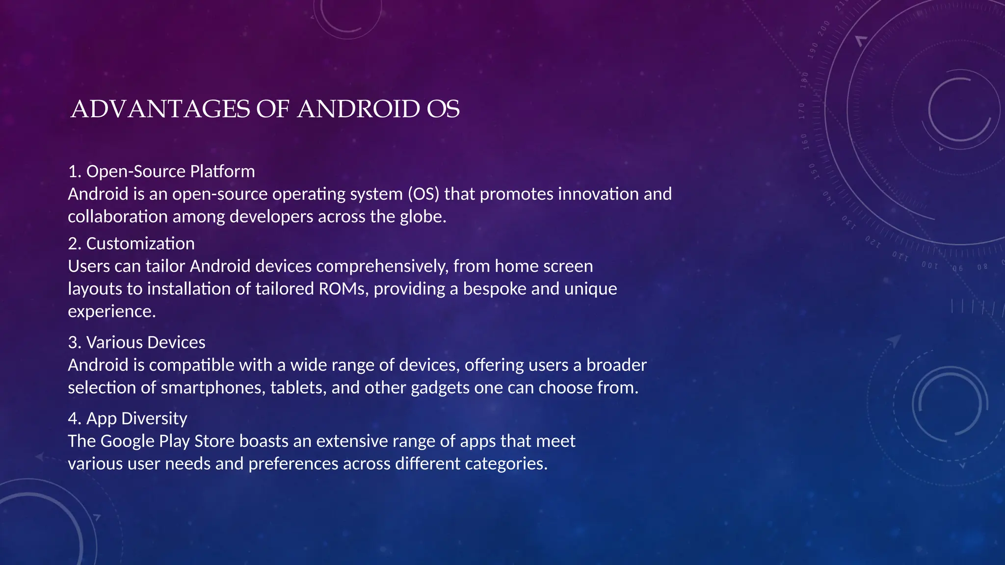 ADVANTAGES OF ANDROID OS
1. Open-Source Platform
Android is an open-source operating system (OS) that promotes innovation and
collaboration among developers across the globe.
2. Customization
Users can tailor Android devices comprehensively, from home screen
layouts to installation of tailored ROMs, providing a bespoke and unique
experience.
3. Various Devices
Android is compatible with a wide range of devices, offering users a broader
selection of smartphones, tablets, and other gadgets one can choose from.
4. App Diversity
The Google Play Store boasts an extensive range of apps that meet
various user needs and preferences across different categories.
 