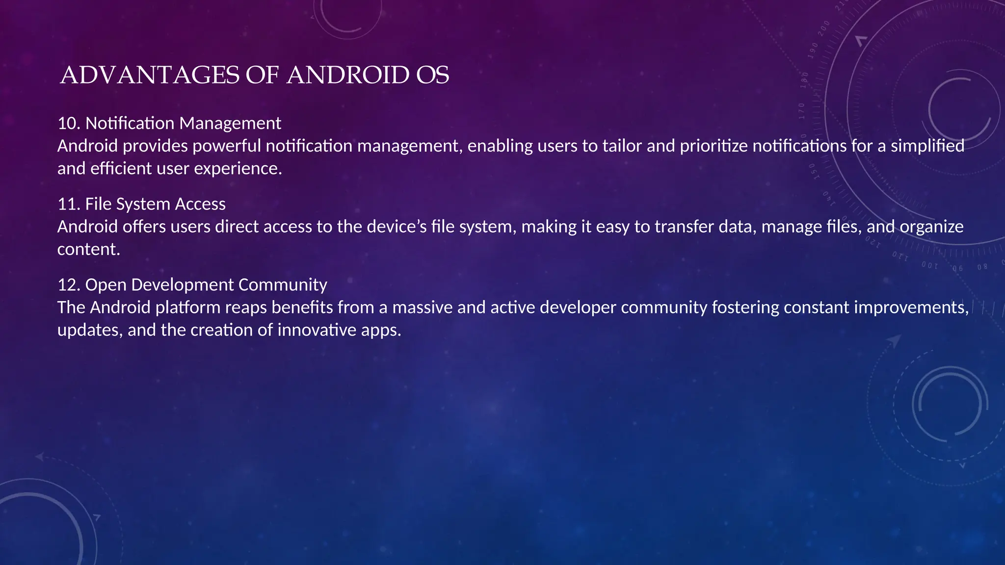 ADVANTAGES OF ANDROID OS
10. Notification Management
Android provides powerful notification management, enabling users to tailor and prioritize notifications for a simplified
and efficient user experience.
11. File System Access
Android offers users direct access to the device’s file system, making it easy to transfer data, manage files, and organize
content.
12. Open Development Community
The Android platform reaps benefits from a massive and active developer community fostering constant improvements,
updates, and the creation of innovative apps.
 