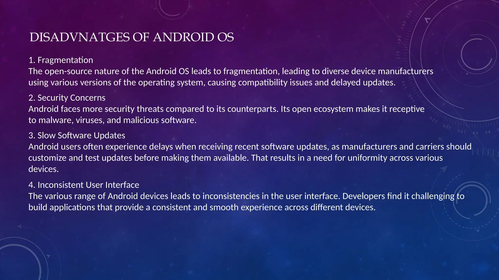 DISADVNATGES OF ANDROID OS
1. Fragmentation
The open-source nature of the Android OS leads to fragmentation, leading to diverse device manufacturers
using various versions of the operating system, causing compatibility issues and delayed updates.
2. Security Concerns
Android faces more security threats compared to its counterparts. Its open ecosystem makes it receptive
to malware, viruses, and malicious software.
3. Slow Software Updates
Android users often experience delays when receiving recent software updates, as manufacturers and carriers should
customize and test updates before making them available. That results in a need for uniformity across various
devices.
4. Inconsistent User Interface
The various range of Android devices leads to inconsistencies in the user interface. Developers find it challenging to
build applications that provide a consistent and smooth experience across different devices.
 