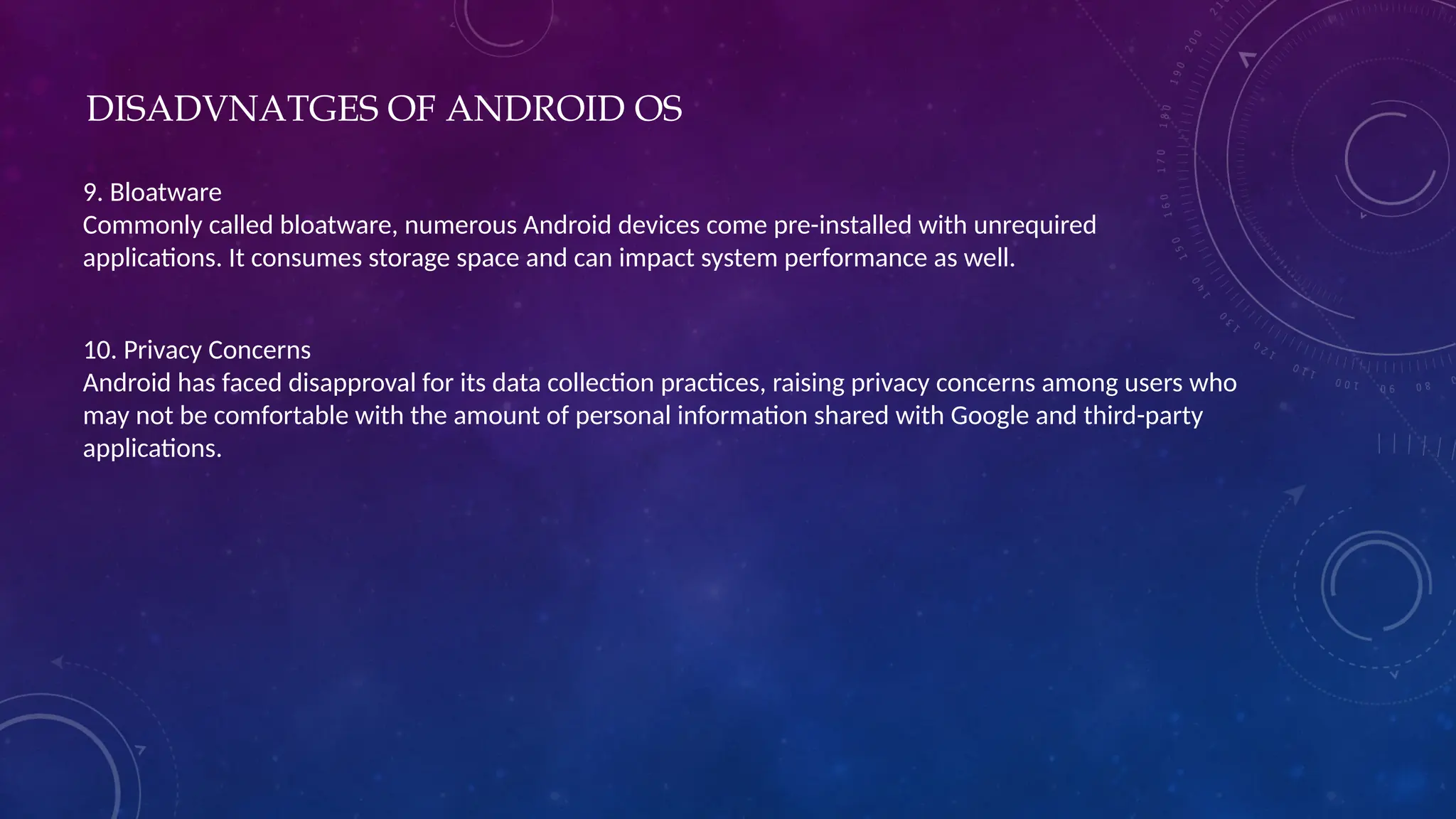 DISADVNATGES OF ANDROID OS
9. Bloatware
Commonly called bloatware, numerous Android devices come pre-installed with unrequired
applications. It consumes storage space and can impact system performance as well.
10. Privacy Concerns
Android has faced disapproval for its data collection practices, raising privacy concerns among users who
may not be comfortable with the amount of personal information shared with Google and third-party
applications.
 