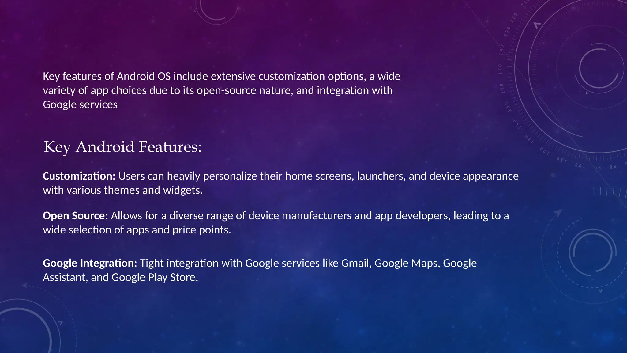 Key features of Android OS include extensive customization options, a wide
variety of app choices due to its open-source nature, and integration with
Google services
Key Android Features:
Customization: Users can heavily personalize their home screens, launchers, and device appearance
with various themes and widgets.
Open Source: Allows for a diverse range of device manufacturers and app developers, leading to a
wide selection of apps and price points.
Google Integration: Tight integration with Google services like Gmail, Google Maps, Google
Assistant, and Google Play Store.
 
