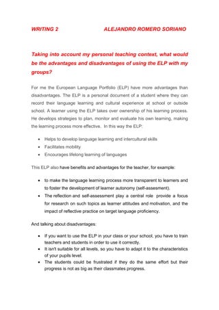 WRITING 2 ALEJANDRO ROMERO SORIANO
Taking into account my personal teaching context, what would
be the advantages and disadvantages of using the ELP with my
groups?
For me the European Language Portfolio (ELP) have more advantages than
disadvantages. The ELP is a personal document of a student where they can
record their language learning and cultural experience at school or outside
school. A learner using the ELP takes over ownership of his learning process.
He develops strategies to plan, monitor and evaluate his own learning, making
the learning process more effective. In this way the ELP:
• Helps to develop language learning and intercultural skills
• Facilitates mobility
• Encourages lifelong learning of languages
This ELP also have benefits and advantages for the teacher, for example:
• to make the language learning process more transparent to learners and
to foster the development of learner autonomy (self-assesment).
• The reflection and self-assessment play a central role provide a focus
for research on such topics as learner attitudes and motivation, and the
impact of reflective practice on target language proficiency.
And talking about disadvantages:
• If you want to use the ELP in your class or your school, you have to train
teachers and students in order to use it correctly.
• It isn't suitable for all levels, so you have to adapt it to the characteristics
of your pupils level.
• The students could be frustrated if they do the same effort but their
progress is not as big as their classmates progress.
 