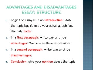 1. Begin the essay with an introduction. State
the topic but do not give a personal opinion.
Use only facts.
2. In a first paragraph, write two or three
advantages. You can use these expressions:
3. In a second paragraph, write two or three
disadvantages.
4. Conclusion: give your opinion about the topic.
 