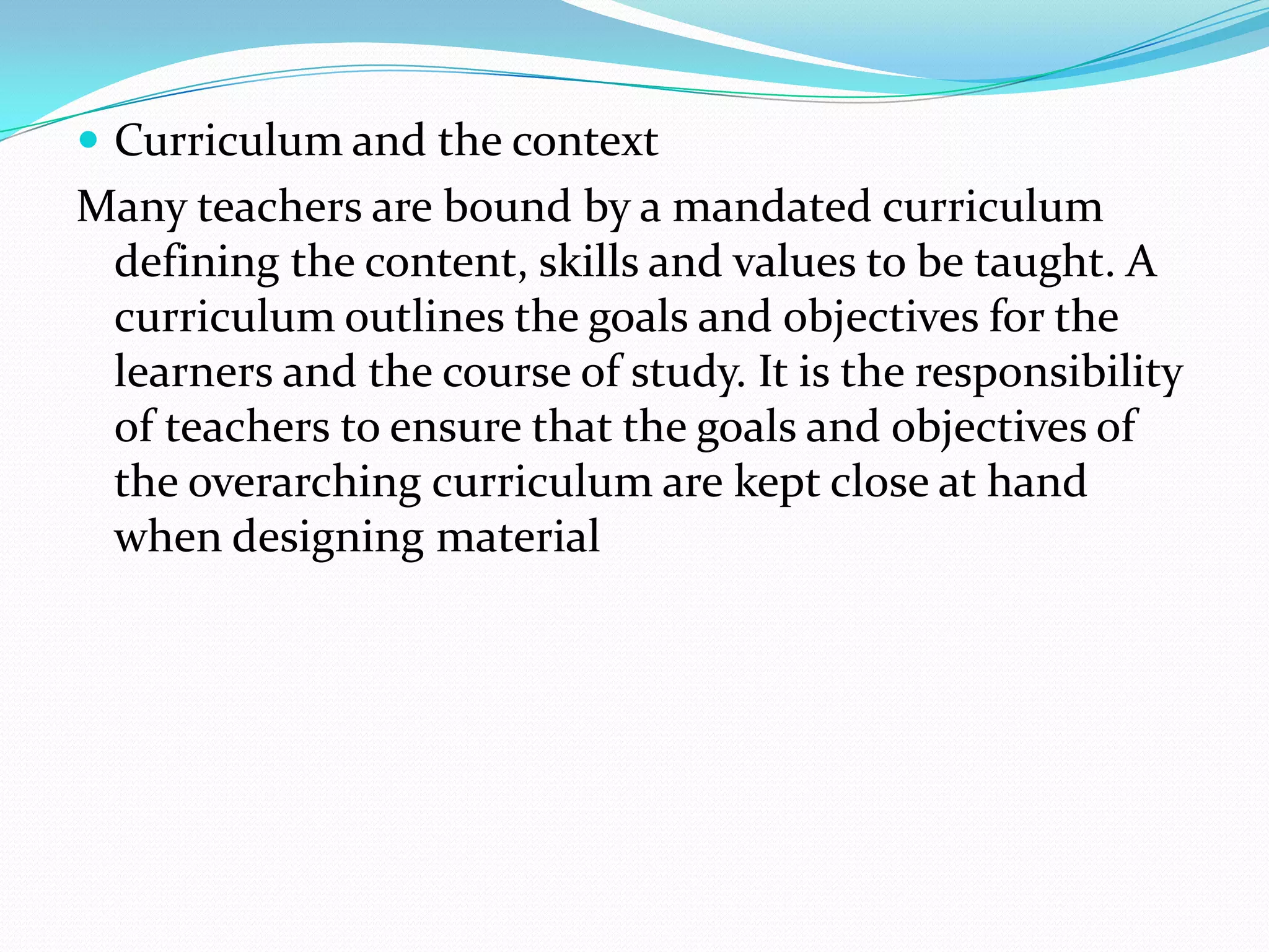  Curriculum and the context
Many teachers are bound by a mandated curriculum
 defining the content, skills and values to be taught. A
 curriculum outlines the goals and objectives for the
 learners and the course of study. It is the responsibility
 of teachers to ensure that the goals and objectives of
 the overarching curriculum are kept close at hand
 when designing material
 