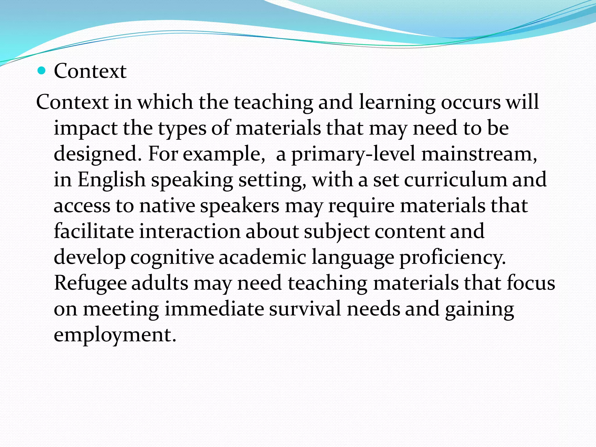  Context
Context in which the teaching and learning occurs will
 impact the types of materials that may need to be
 designed. For example, a primary-level mainstream,
 in English speaking setting, with a set curriculum and
 access to native speakers may require materials that
 facilitate interaction about subject content and
 develop cognitive academic language proficiency.
 Refugee adults may need teaching materials that focus
 on meeting immediate survival needs and gaining
 employment.
 