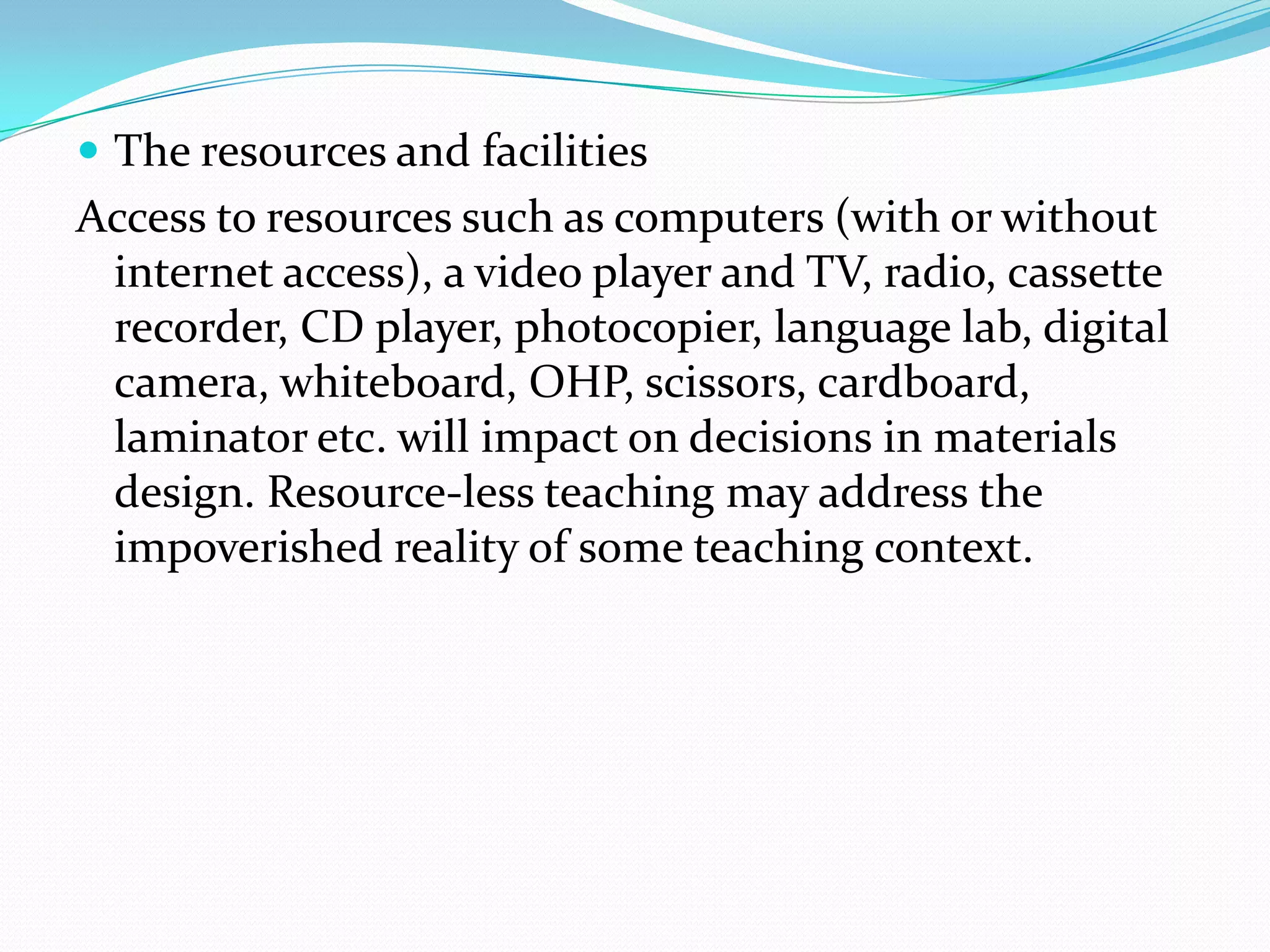  The resources and facilities
Access to resources such as computers (with or without
 internet access), a video player and TV, radio, cassette
 recorder, CD player, photocopier, language lab, digital
 camera, whiteboard, OHP, scissors, cardboard,
 laminator etc. will impact on decisions in materials
 design. Resource-less teaching may address the
 impoverished reality of some teaching context.
 
