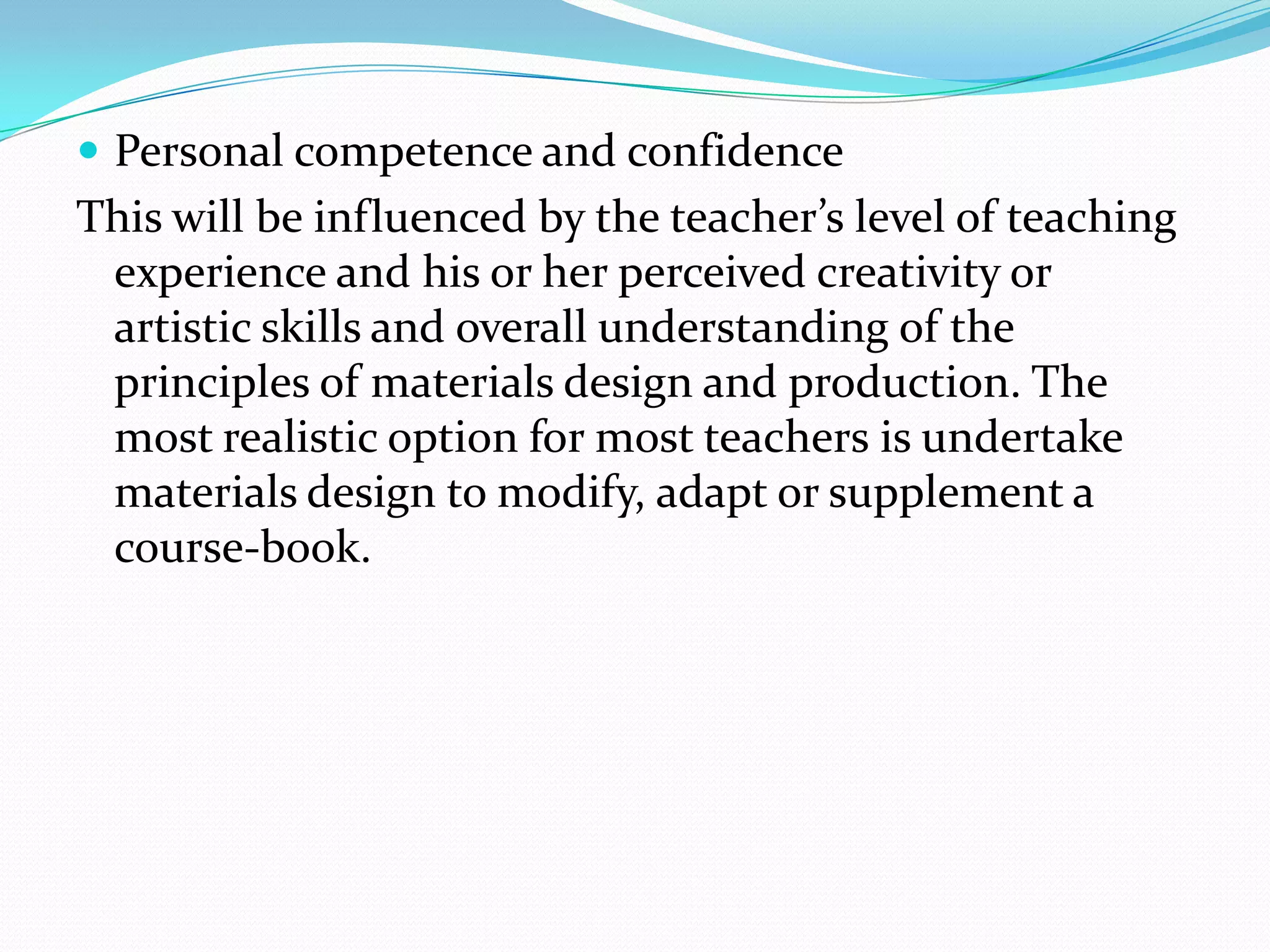  Personal competence and confidence
This will be influenced by the teacher’s level of teaching
 experience and his or her perceived creativity or
 artistic skills and overall understanding of the
 principles of materials design and production. The
 most realistic option for most teachers is undertake
 materials design to modify, adapt or supplement a
 course-book.
 