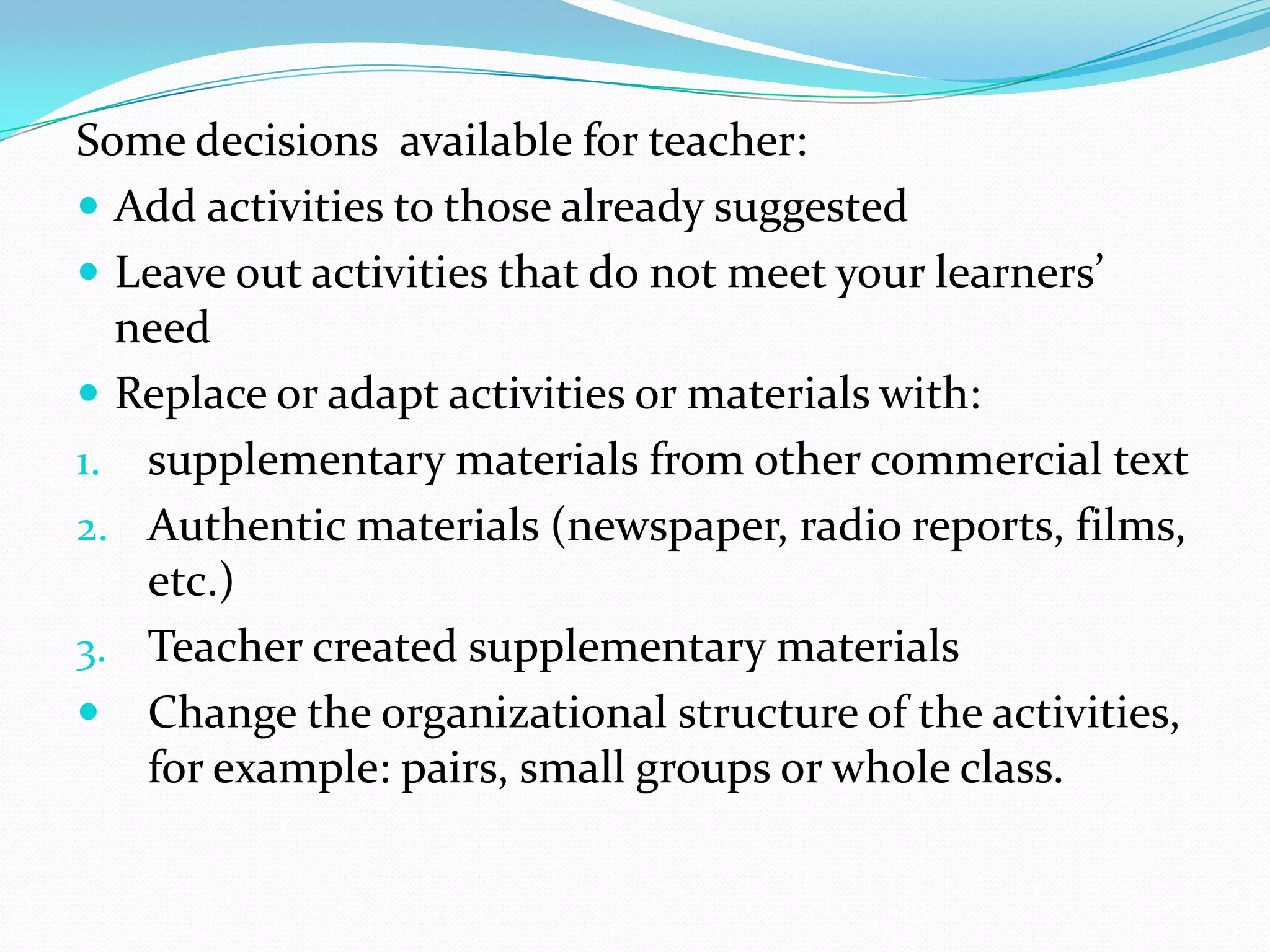 Some decisions available for teacher:
 Add activities to those already suggested
 Leave out activities that do not meet your learners’
  need
 Replace or adapt activities or materials with:
1. supplementary materials from other commercial text
2. Authentic materials (newspaper, radio reports, films,
   etc.)
3. Teacher created supplementary materials
 Change the organizational structure of the activities,
   for example: pairs, small groups or whole class.
 