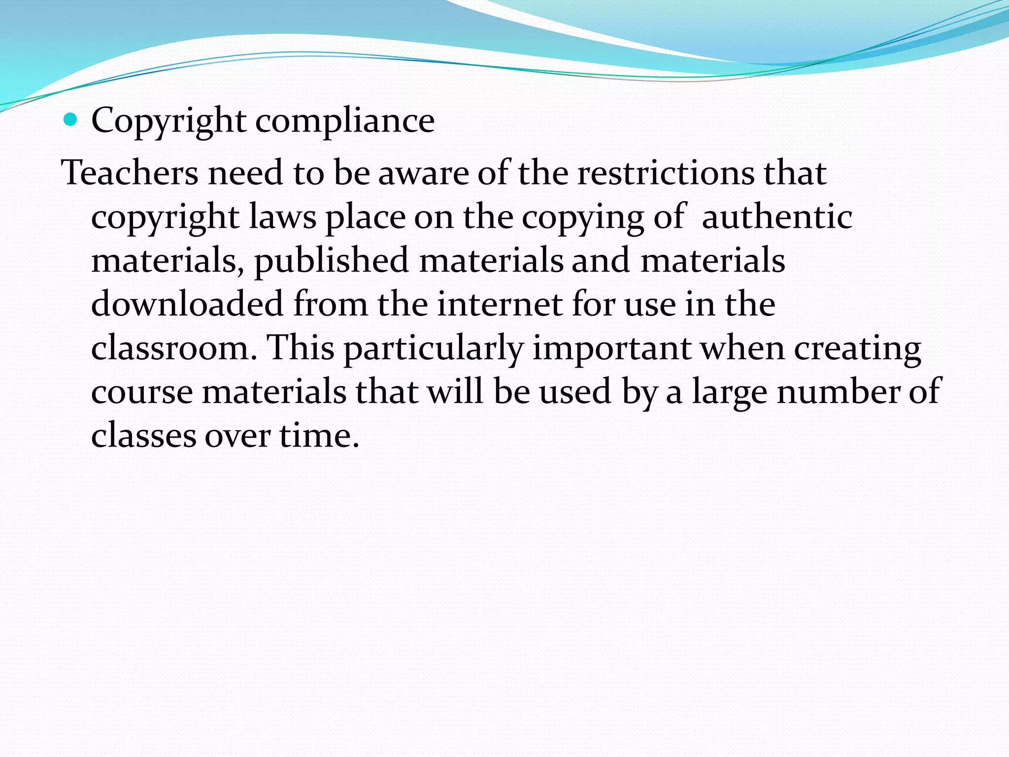  Copyright compliance
Teachers need to be aware of the restrictions that
  copyright laws place on the copying of authentic
  materials, published materials and materials
  downloaded from the internet for use in the
  classroom. This particularly important when creating
  course materials that will be used by a large number of
  classes over time.
 