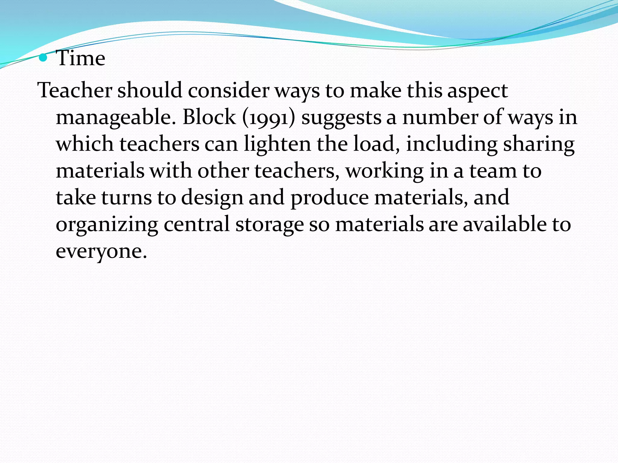  Time
Teacher should consider ways to make this aspect
  manageable. Block (1991) suggests a number of ways in
  which teachers can lighten the load, including sharing
  materials with other teachers, working in a team to
  take turns to design and produce materials, and
  organizing central storage so materials are available to
  everyone.
 
