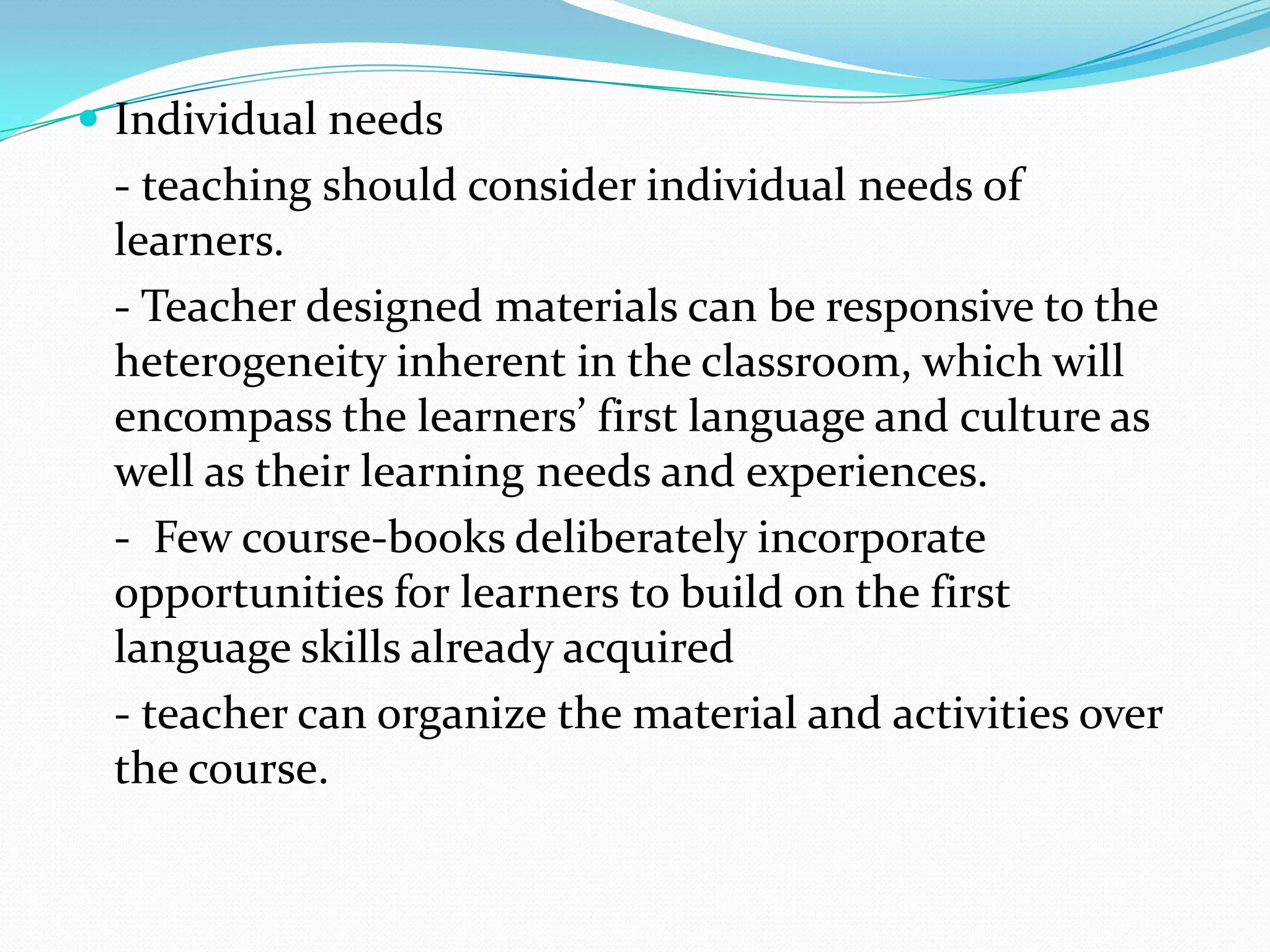  Individual needs
 - teaching should consider individual needs of
 learners.
 - Teacher designed materials can be responsive to the
 heterogeneity inherent in the classroom, which will
 encompass the learners’ first language and culture as
 well as their learning needs and experiences.
 - Few course-books deliberately incorporate
 opportunities for learners to build on the first
 language skills already acquired
 - teacher can organize the material and activities over
 the course.
 