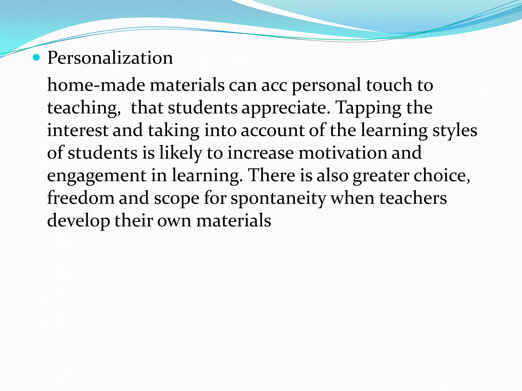  Personalization
 home-made materials can acc personal touch to
 teaching, that students appreciate. Tapping the
 interest and taking into account of the learning styles
 of students is likely to increase motivation and
 engagement in learning. There is also greater choice,
 freedom and scope for spontaneity when teachers
 develop their own materials
 