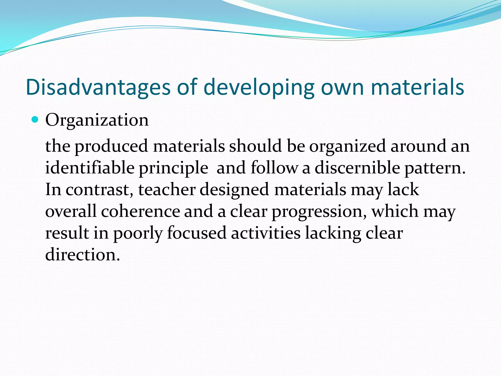 Disadvantages of developing own materials
 Organization
 the produced materials should be organized around an
 identifiable principle and follow a discernible pattern.
 In contrast, teacher designed materials may lack
 overall coherence and a clear progression, which may
 result in poorly focused activities lacking clear
 direction.
 