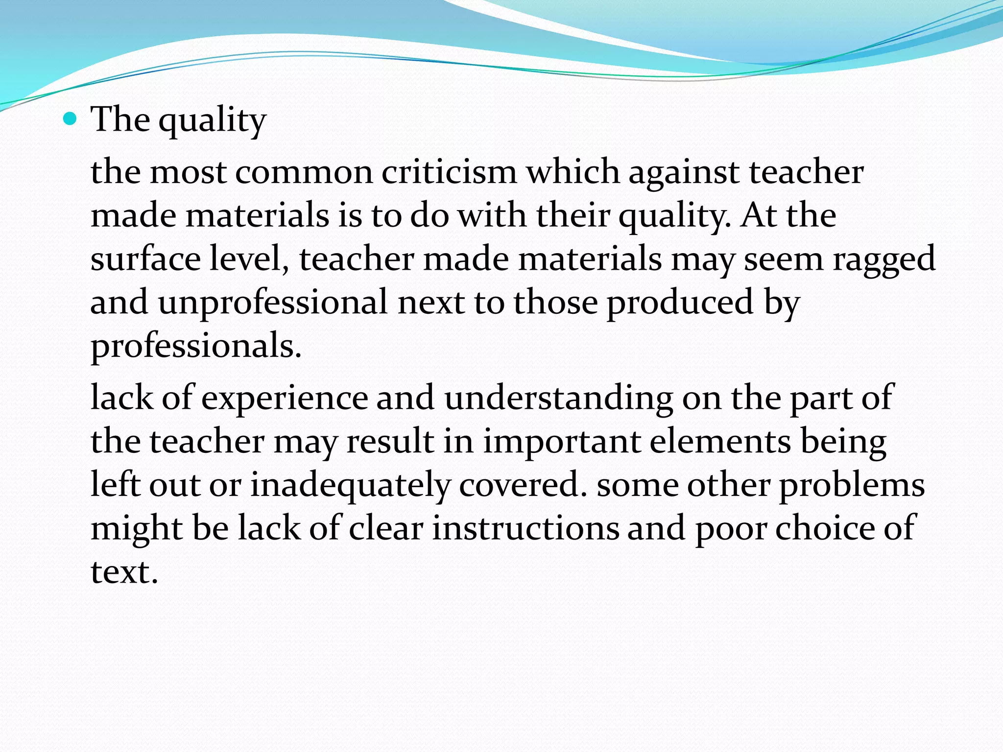 The quality
 the most common criticism which against teacher
 made materials is to do with their quality. At the
 surface level, teacher made materials may seem ragged
 and unprofessional next to those produced by
 professionals.
 lack of experience and understanding on the part of
 the teacher may result in important elements being
 left out or inadequately covered. some other problems
 might be lack of clear instructions and poor choice of
 text.
 