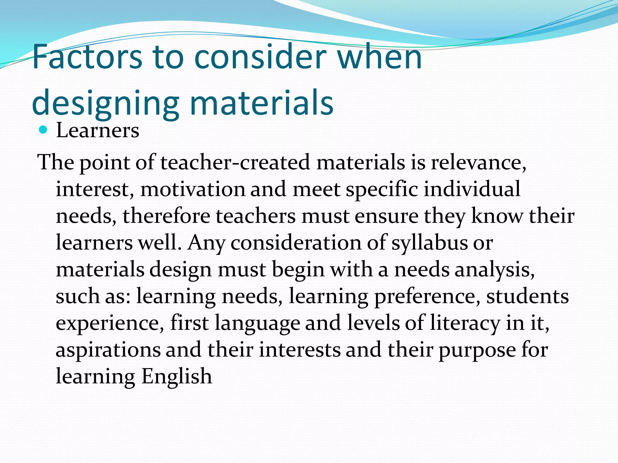 Factors to consider when
designing materials
 Learners
The point of teacher-created materials is relevance,
 interest, motivation and meet specific individual
 needs, therefore teachers must ensure they know their
 learners well. Any consideration of syllabus or
 materials design must begin with a needs analysis,
 such as: learning needs, learning preference, students
 experience, first language and levels of literacy in it,
 aspirations and their interests and their purpose for
 learning English
 