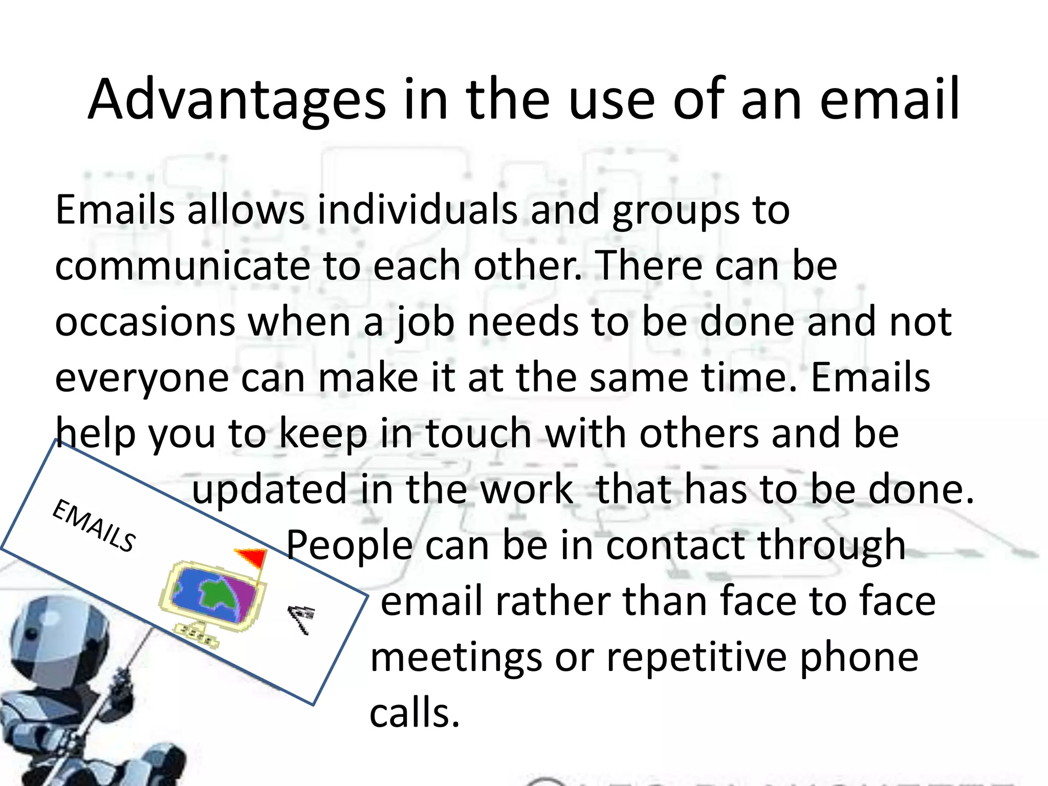 Advantages in the use of an emailEmails allows individuals and groups to communicate to each other. There can be occasions when a job needs to be done and not everyone can make it at the same time. Emails help you to keep in touch with others and be        	   updated in the work  that has to be done.     		  People can be in contact through 			           email rather than face to face 			          meetings or repetitive phone 				calls.EMAILS