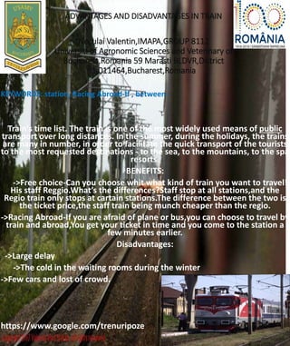 ADVANTAGES AND DISADVANTAGES IN TRAIN
Neculai Valentin,IMAPA,GROUP 8112
Universiti of Agronomic Sciences and Veterinary of
Bucharest,Romania 59 Marasti BLDVR,District
1,011464,Bucharest,Romania
KEYWORDS: station, Racing Abroad-If , between.
Train's time list. The train is one of the most widely used means of public
transport over long distances. In the summer, during the holidays, the trains
are many in number, in order to facilitate the quick transport of the tourists
to the most requested destinations - to the sea, to the mountains, to the spa
resorts.
BENEFITS:
->Free choice-Can you choose whit what kind of train you want to travel!
His staff Reggio.What’s the differences?Staff stop at all stations,and the
Regio train only stops at cartain stations.The difference between the two is
the ticket price,the staff train being munch cheaper than the regio.
->Racing Abroad-If you are afraid of plane or bus,you can choose to travel by
train and abroad,You get your ticket in time and you come to the station a
few minutes earlier.
Disadvantages:
->Large delay
->The cold in the waiting rooms during the winter
->Few cars and lost of crowd.
https://www.google.com/trenuripoze
 