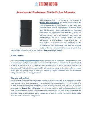 Advantages And Disadvantages Of A Double Door Refrigerator
With advancements in technology, a new concept of
double door refrigerator has been introduced in the
market which provides many benefits to the consumers.
Since all homes require a refrigerator, no matter which
size, the demand of better technologies are huge and
innovations are appreciated and utilized fully. There are
always pros and cons to each product but mostly the
disadvantages act as a shadow under the huge
advantages of the product. Every brand likes to
manufacture its product for the simplicity of the
customer and thus makes sure that they are effective
and provides the customer ultimate ease of use. Below
mentioned are few of the pros and cons of a double door refrigerator.
Greater capacity:
The use of a double door refrigerator allows extensive capacity storage. Large food items such
as watermelons and pizzas do not have to be writhed in order to make them fit into the small
confined space anymore as a refrigerator with a double door provides large enough space for
them to easily maintain their shape inside. Moreover, the swing of the doors take less space
when they are swung open as they are purposely shaped narrower than the traditional
refrigerators in order to occupy less room.
Enhanced cooling effect:
The manufacturers use the healthiest technology of all in the double door refrigerators as the
food hygiene has to be encompassed into the factors that people look for in a refrigerator. The
cooling technology helps preserve food for longer duration and since large amounts of food can
be stored in a double door refrigerator, it is essential that the cooling effect reaches to each
item. Due to all these reasons, enhanced cooling technologies are used and most of them are
designed specifically to operate under fluctuations as well. The preserving time is almost twice
than that of the traditional refrigerators.
 