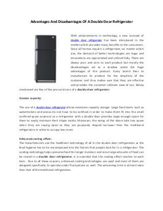 Advantages And Disadvantages Of A Double Door Refrigerator
With advancements in technology, a new concept of
double door refrigerator has been introduced in the
market which provides many benefits to the consumers.
Since all homes require a refrigerator, no matter which
size, the demand of better technologies are huge and
innovations are appreciated and utilized fully. There are
always pros and cons to each product but mostly the
disadvantages act as a shadow under the huge
advantages of the product. Every brand likes to
manufacture its product for the simplicity of the
customer and thus makes sure that they are effective
and provides the customer ultimate ease of use. Below
mentioned are few of the pros and cons of a double door refrigerator.
Greater capacity:
The use of a double door refrigerator allows extensive capacity storage. Large food items such as
watermelons and pizzas do not have to be writhed in order to make them fit into the small
confined space anymore as a refrigerator with a double door provides large enough space for
them to easily maintain their shape inside. Moreover, the swing of the doors take less space
when they are swung open as they are purposely shaped narrower than the traditional
refrigerators in order to occupy less room.
Enhanced cooling effect:
The manufacturers use the healthiest technology of all in the double door refrigerators as the
food hygiene has to be encompassed into the factors that people look for in a refrigerator. The
cooling technology helps preserve food for longer duration and since large amounts of food can
be stored in a double door refrigerator, it is essential that the cooling effect reaches to each
item. Due to all these reasons, enhanced cooling technologies are used and most of them are
designed specifically to operate under fluctuations as well. The preserving time is almost twice
than that of the traditional refrigerators.
 