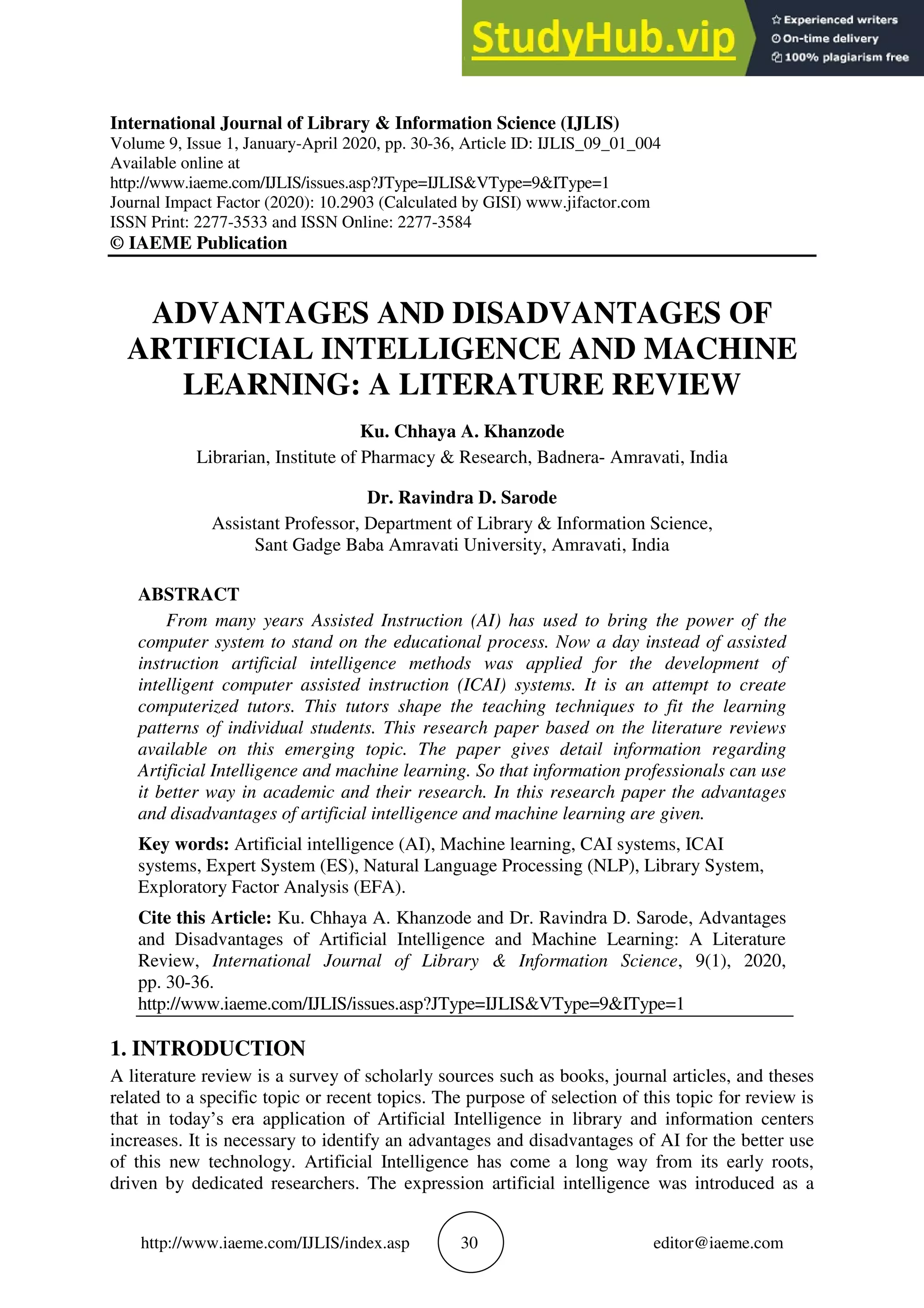 http://www.iaeme.com/IJLIS/index.asp 30 editor@iaeme.com
International Journal of Library & Information Science (IJLIS)
Volume 9, Issue 1, January-April 2020, pp. 30-36, Article ID: IJLIS_09_01_004
Available online at
http://www.iaeme.com/IJLIS/issues.asp?JType=IJLIS&VType=9&IType=1
Journal Impact Factor (2020): 10.2903 (Calculated by GISI) www.jifactor.com
ISSN Print: 2277-3533 and ISSN Online: 2277-3584
© IAEME Publication
ADVANTAGES AND DISADVANTAGES OF
ARTIFICIAL INTELLIGENCE AND MACHINE
LEARNING: A LITERATURE REVIEW
Ku. Chhaya A. Khanzode
Librarian, Institute of Pharmacy & Research, Badnera- Amravati, India
Dr. Ravindra D. Sarode
Assistant Professor, Department of Library & Information Science,
Sant Gadge Baba Amravati University, Amravati, India
ABSTRACT
From many years Assisted Instruction (AI) has used to bring the power of the
computer system to stand on the educational process. Now a day instead of assisted
instruction artificial intelligence methods was applied for the development of
intelligent computer assisted instruction (ICAI) systems. It is an attempt to create
computerized tutors. This tutors shape the teaching techniques to fit the learning
patterns of individual students. This research paper based on the literature reviews
available on this emerging topic. The paper gives detail information regarding
Artificial Intelligence and machine learning. So that information professionals can use
it better way in academic and their research. In this research paper the advantages
and disadvantages of artificial intelligence and machine learning are given.
Key words: Artificial intelligence (AI), Machine learning, CAI systems, ICAI
systems, Expert System (ES), Natural Language Processing (NLP), Library System,
Exploratory Factor Analysis (EFA).
Cite this Article: Ku. Chhaya A. Khanzode and Dr. Ravindra D. Sarode, Advantages
and Disadvantages of Artificial Intelligence and Machine Learning: A Literature
Review, International Journal of Library & Information Science, 9(1), 2020,
pp. 30-36.
http://www.iaeme.com/IJLIS/issues.asp?JType=IJLIS&VType=9&IType=1
1. INTRODUCTION
A literature review is a survey of scholarly sources such as books, journal articles, and theses
related to a specific topic or recent topics. The purpose of selection of this topic for review is
that in today’s era application of Artificial Intelligence in library and information centers
increases. It is necessary to identify an advantages and disadvantages of AI for the better use
of this new technology. Artificial Intelligence has come a long way from its early roots,
driven by dedicated researchers. The expression artificial intelligence was introduced as a
 