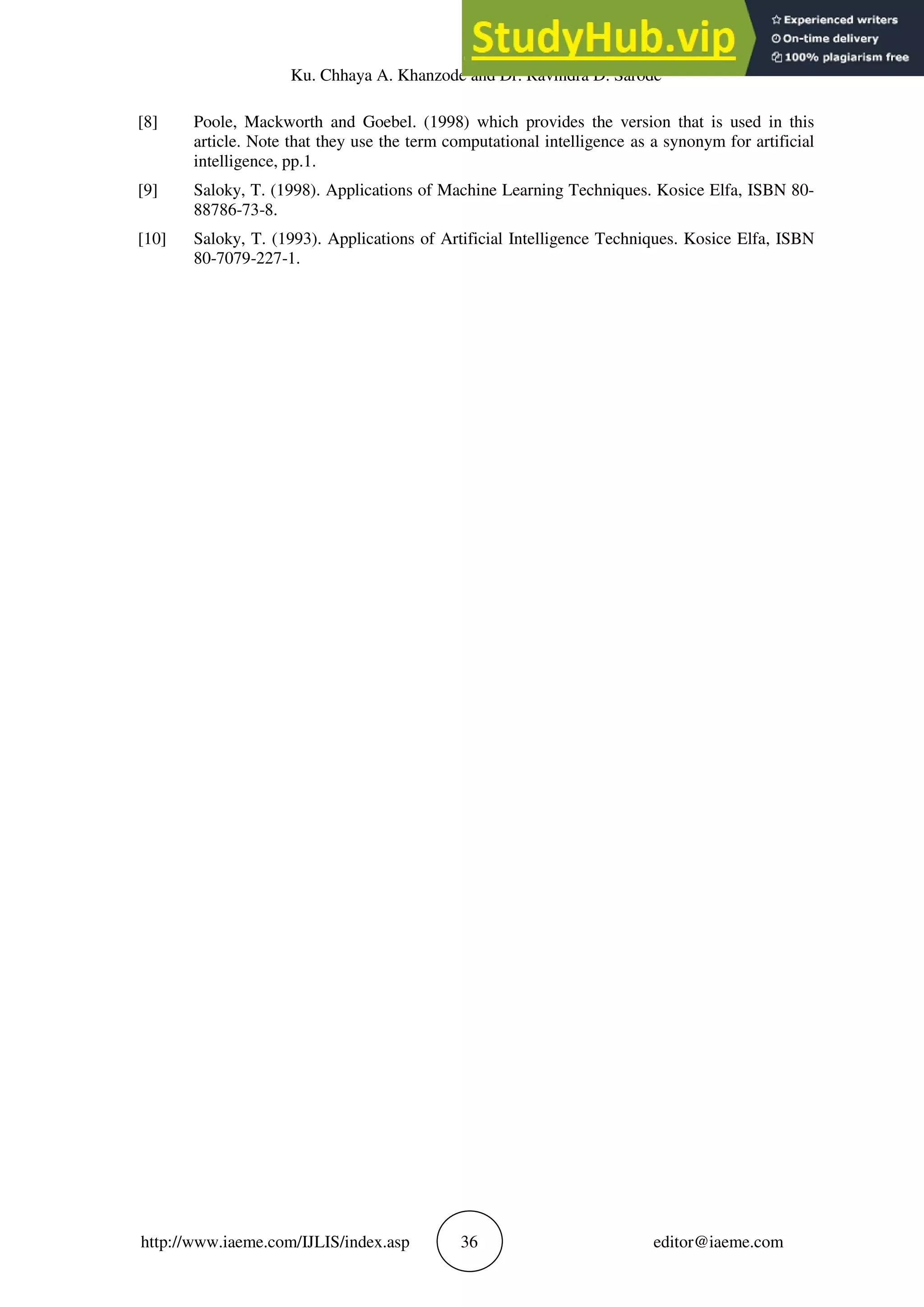 Ku. Chhaya A. Khanzode and Dr. Ravindra D. Sarode
http://www.iaeme.com/IJLIS/index.asp 36 editor@iaeme.com
[8] Poole, Mackworth and Goebel. (1998) which provides the version that is used in this
article. Note that they use the term computational intelligence as a synonym for artificial
intelligence, pp.1.
[9] Saloky, T. (1998). Applications of Machine Learning Techniques. Kosice Elfa, ISBN 80-
88786-73-8.
[10] Saloky, T. (1993). Applications of Artificial Intelligence Techniques. Kosice Elfa, ISBN
80-7079-227-1.
 