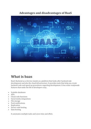 Advantages and disadvantages of BaaS
What is baas
BaaS, Backend-as-a-Service stands as a platform that looks after backend side
development and also the cloud infrastructure. It provides tools that help you create
backend code and speed up procedures regarding development. It has some readymade
features that make the life of developers easy.
• Scalable databases
• APIs
• Cloud code functions
• Social media integrations
• File storage
• Push notifications
• Replication
• Server code hosting
• Data hosting
It automates multiple tasks and saves time and effort.
 