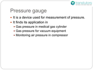 Pressure gauge
 It is a device used for measurement of pressure.
 It finds its application in
 Gas pressure in medical gas cylinder
 Gas pressure for vacuum equipment
 Monitoring air pressure in compressor
 