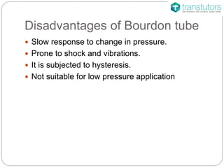 Disadvantages of Bourdon tube
 Slow response to change in pressure.
 Prone to shock and vibrations.
 It is subjected to hysteresis.
 Not suitable for low pressure application
 