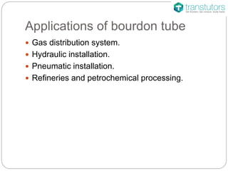 Applications of bourdon tube
 Gas distribution system.
 Hydraulic installation.
 Pneumatic installation.
 Refineries and petrochemical processing.
 