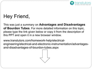 Hey Friend,
This was just a summary on Advantages and Disadvantages
of Bourdon Tubes. For more detailed information on this topic,
please type the link given below or copy it from the description of
this PPT and open it in a new browser window.
www.transtutors.com/homework-help/electrical-
engineering/electrical-and-electronic-instrumentation/advantages-
and-disadvantages-of-bourdon-tubes.aspx
 