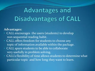 Advantages and Disadvantages of CALL Advantages: ,[object Object],    non sequential reading habit. ,[object Object],    topic of information available within the package. ,[object Object],    very usefully in problem solving. ,[object Object],    particular topic  and how long they want to learn. 