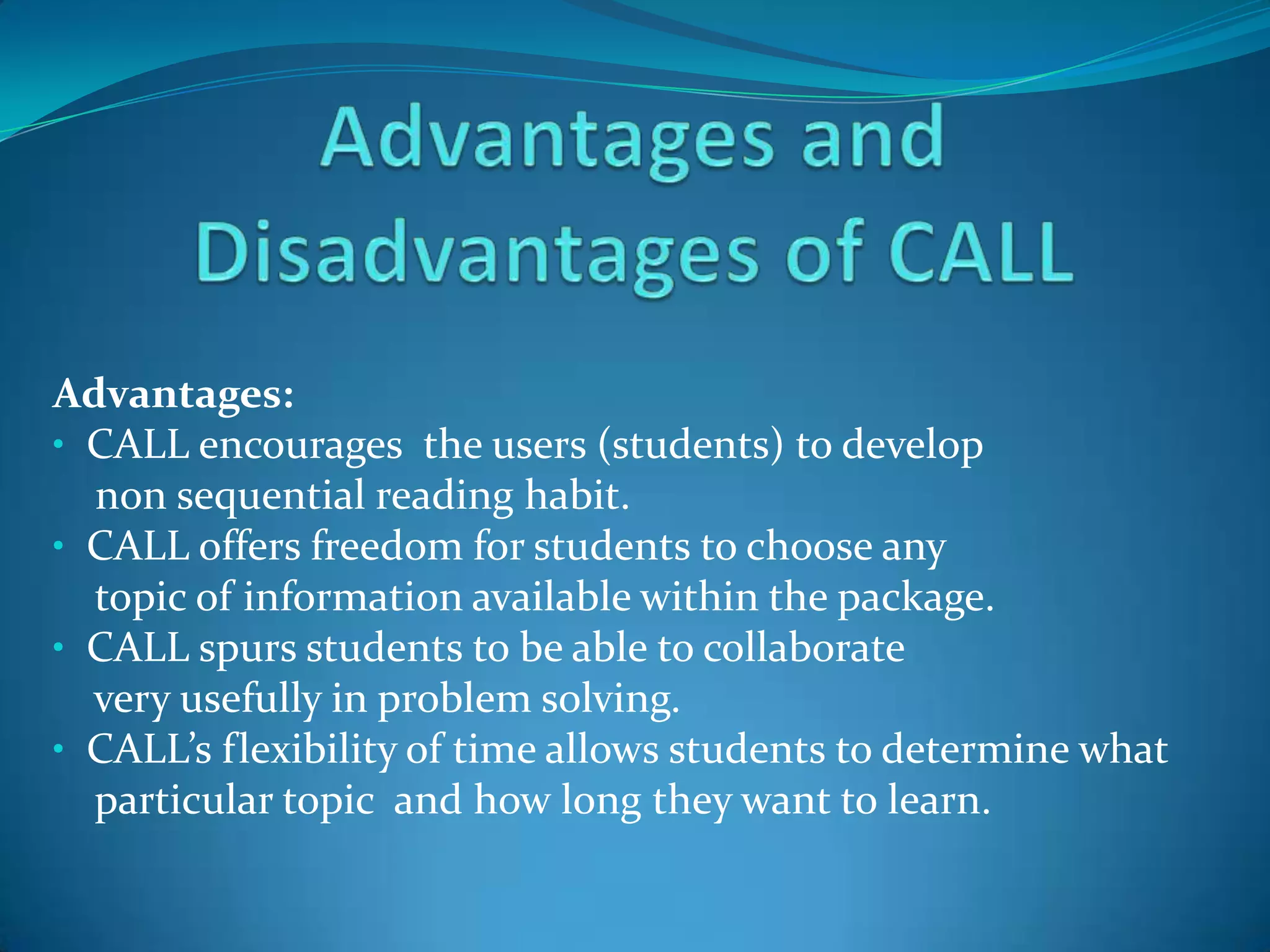 Advantages and Disadvantages of CALLAdvantages:  CALL encourages  the users (students) to develop      non sequential reading habit.  CALL offers freedom for students to choose any     topic of information available within the package.  CALL spurs students to be able to collaborate      very usefully in problem solving.CALL’s flexibility of time allows students to determine what     particular topic  and how long they want to learn.